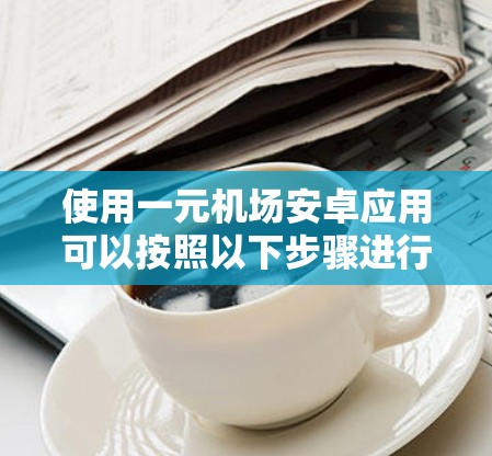 使用一元机场安卓应用可以按照以下步骤进行，以确保顺利和安全地完成