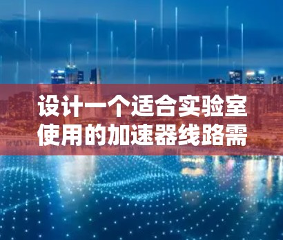 设计一个适合实验室使用的加速器线路需要综合考虑多个因素，确保其性能稳定且适合材料表征任务。以下是一个有条理的设计步骤和总结