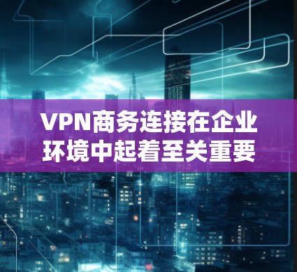 VPN商务连接在企业环境中起着至关重要的作用，提供了安全可靠的远程访问途径。以下是关于VPN商务连接的详细指南